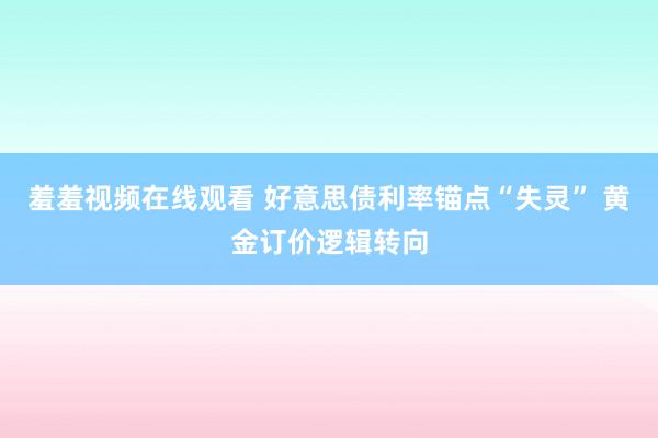 羞羞视频在线观看 好意思债利率锚点“失灵” 黄金订价逻辑转向