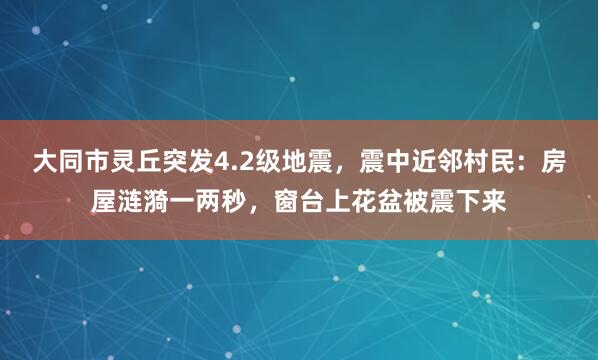 大同市灵丘突发4.2级地震，震中近邻村民：房屋涟漪一两秒，窗台上花盆被震下来