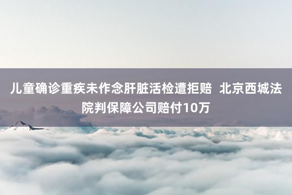 儿童确诊重疾未作念肝脏活检遭拒赔  北京西城法院判保障公司赔付10万